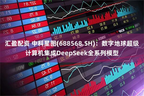 汇盈配资 中科星图(688568.SH)：数字地球超级计算机集成DeepSeek全系列模型