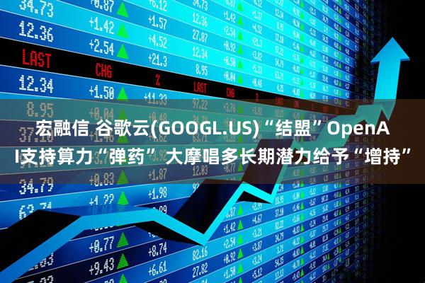 宏融信 谷歌云(GOOGL.US)“结盟”OpenAI支持算力“弹药” 大摩唱多长期潜力给予“增持”