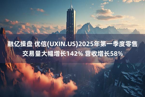 融亿操盘 优信(UXIN.US)2025年第一季度零售交易量大幅增长142% 营收增长58%