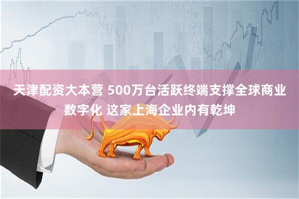 天津配资大本营 500万台活跃终端支撑全球商业数字化 这家上海企业内有乾坤