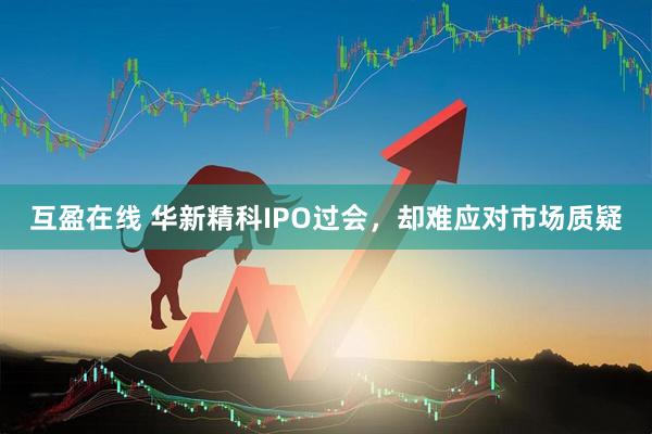 互盈在线 华新精科IPO过会，却难应对市场质疑
