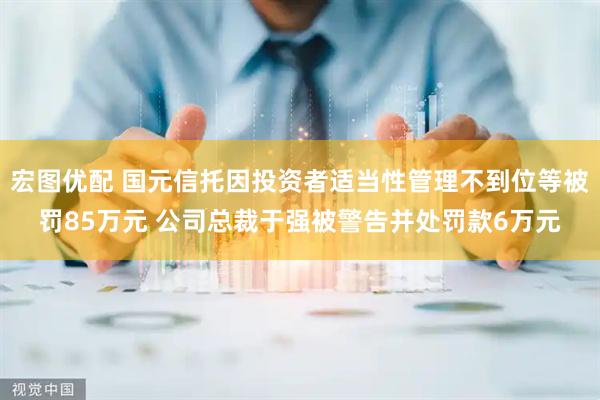 宏图优配 国元信托因投资者适当性管理不到位等被罚85万元 公司总裁于强被警告并处罚款6万元