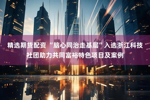 精选期货配资 “脑心同治走基层”入选浙江科技社团助力共同富裕特色项目及案例