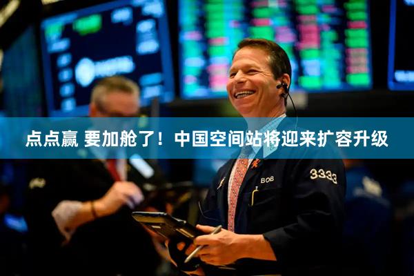 点点赢 要加舱了！中国空间站将迎来扩容升级