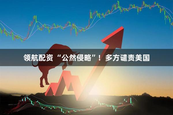 领航配资 “公然侵略”！多方谴责美国