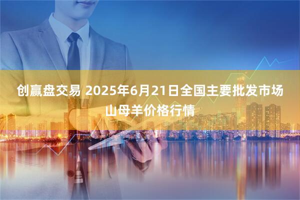 创赢盘交易 2025年6月21日全国主要批发市场山母羊价格行情