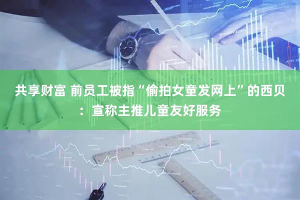 共享财富 前员工被指“偷拍女童发网上”的西贝：宣称主推儿童友好服务