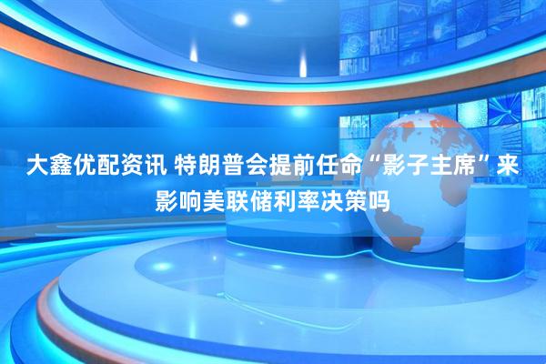 大鑫优配资讯 特朗普会提前任命“影子主席”来影响美联储利率决策吗