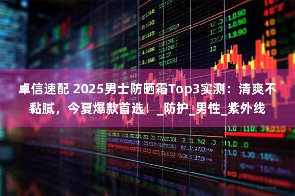 卓信速配 2025男士防晒霜Top3实测：清爽不黏腻，今夏爆款首选！_防护_男性_紫外线