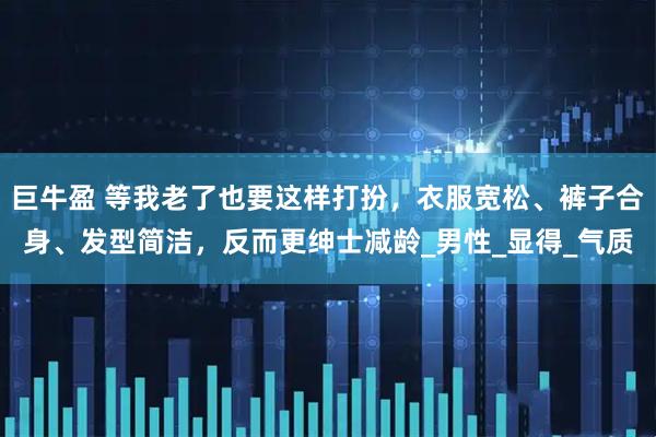 巨牛盈 等我老了也要这样打扮，衣服宽松、裤子合身、发型简洁，反而更绅士减龄_男性_显得_气质
