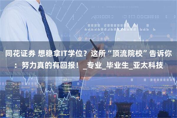 同花证券 想稳拿IT学位？这所“顶流院校”告诉你：努力真的有回报！_专业_毕业生_亚太科技