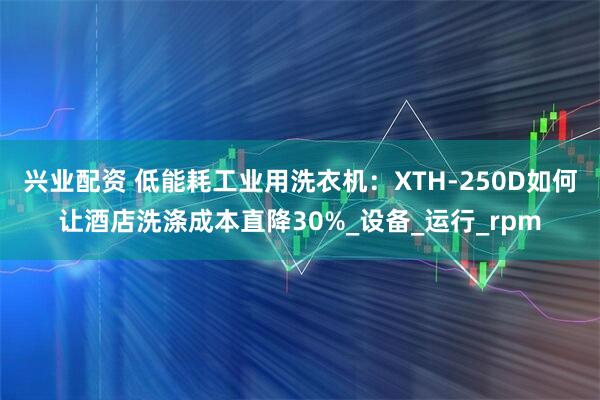兴业配资 低能耗工业用洗衣机：XTH-250D如何让酒店洗涤成本直降30%_设备_运行_rpm