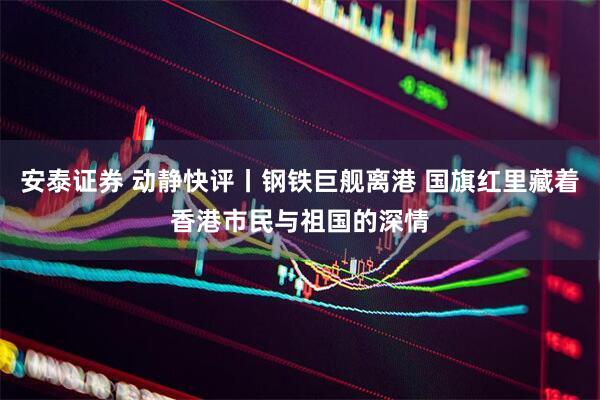 安泰证券 动静快评丨钢铁巨舰离港 国旗红里藏着香港市民与祖国的深情
