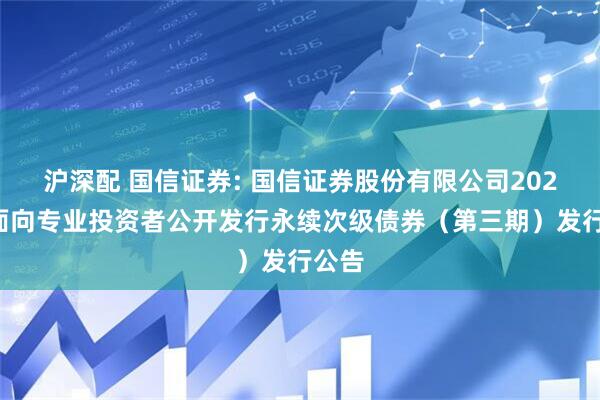沪深配 国信证券: 国信证券股份有限公司2025年面向专业投资者公开发行永续次级债券(第三期)发行公告