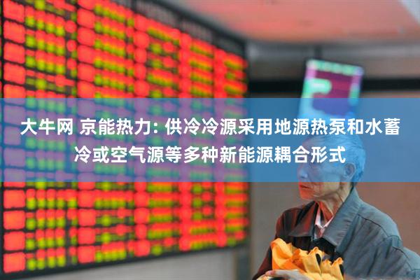 大牛网 京能热力: 供冷冷源采用地源热泵和水蓄冷或空气源等多种新能源耦合形式