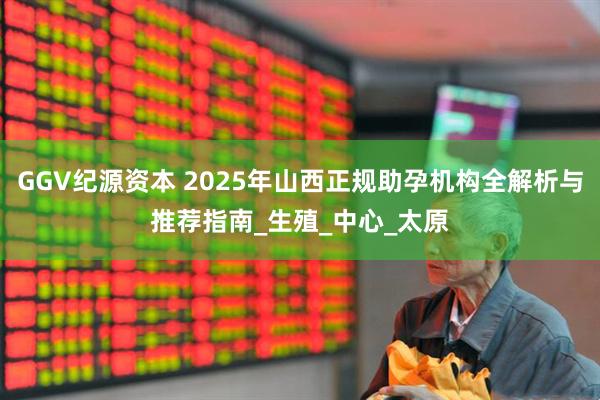 GGV纪源资本 2025年山西正规助孕机构全解析与推荐指南_生殖_中心_太原