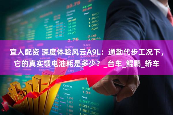 宜人配资 深度体验风云A9L：通勤代步工况下，它的真实馈电油耗是多少？_台车_鲲鹏_轿车