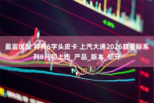 盈富优配 将有6字头皮卡 上汽大通2026款星际系列8月初上市_产品_版本_部分