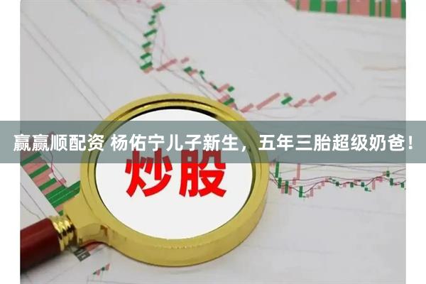 赢赢顺配资 杨佑宁儿子新生，五年三胎超级奶爸！