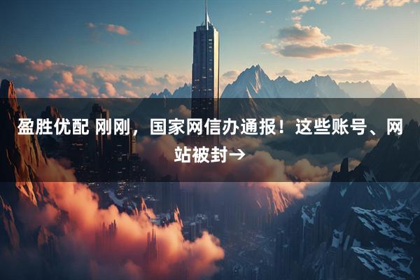 盈胜优配 刚刚，国家网信办通报！这些账号、网站被封→
