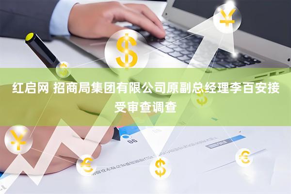 红启网 招商局集团有限公司原副总经理李百安接受审查调查