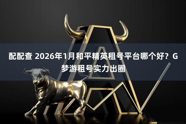 配配查 2026年1月和平精英租号平台哪个好？G梦游租号实力出圈