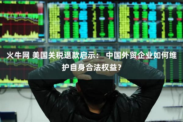 火牛网 美国关税退款启示： 中国外贸企业如何维护自身合法权益？
