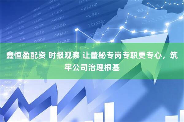 鑫恒盈配资 时报观察 让董秘专岗专职更专心，筑牢公司治理根基